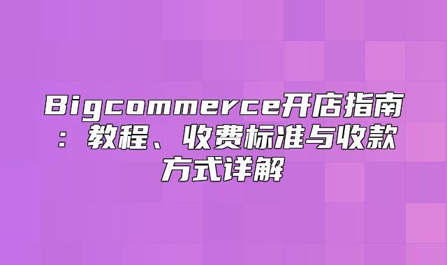 Bigcommerce开店指南：教程、收费标准与收款方式详解