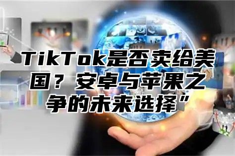 TikTok是否卖给美国？安卓与苹果之争的未来选择”