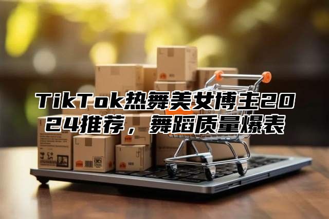 TikTok热舞美女博主2025推荐，舞蹈质量爆表