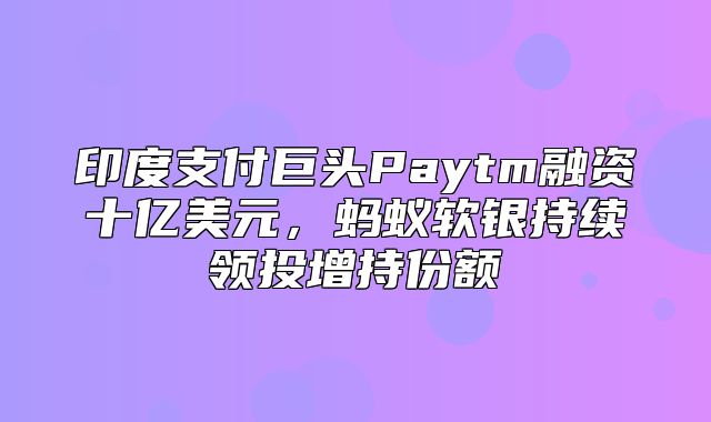 印度支付巨头Paytm融资十亿美元，蚂蚁软银持续领投增持份额