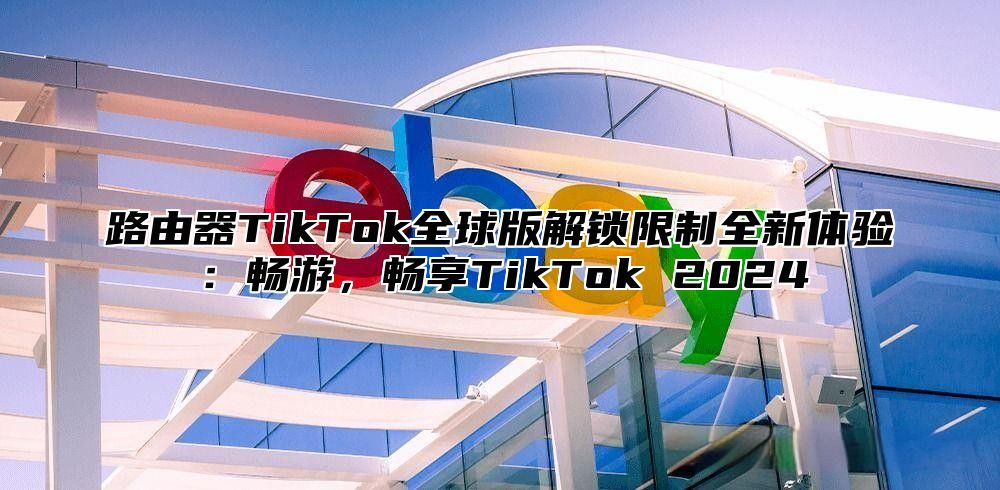 路由器TikTok全球版解锁限制全新体验：畅游，畅享TikTok 2025