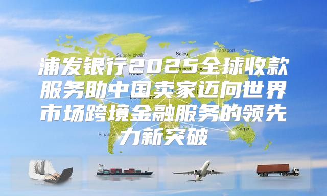 浦发银行2025全球收款服务助中国卖家迈向世界市场跨境金融服务的领先力新突破