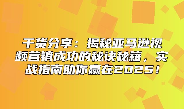 干货分享：揭秘亚马逊视频营销成功的秘诀秘籍，实战指南助你赢在2025！