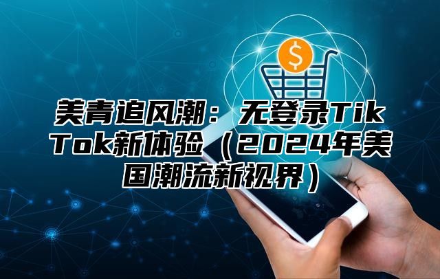 美青追风潮：无登录TikTok新体验2025年美国潮流新视界