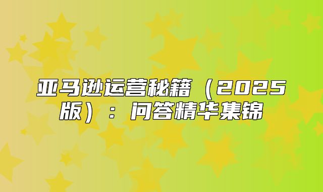 亚马逊运营秘籍2025版：问答精华集锦