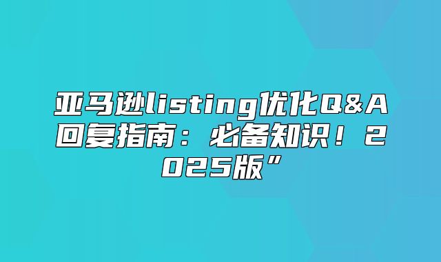 亚马逊listing优化Q&A回复指南：必备知识！2025版”