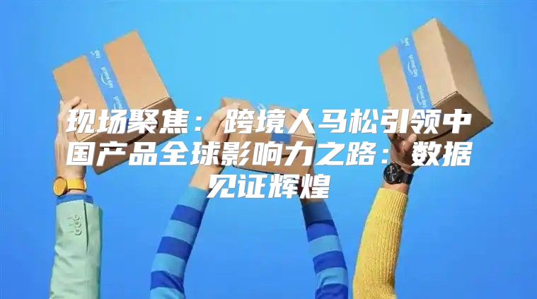 现场聚焦：跨境人马松引领中国产品全球影响力之路：数据见证辉煌