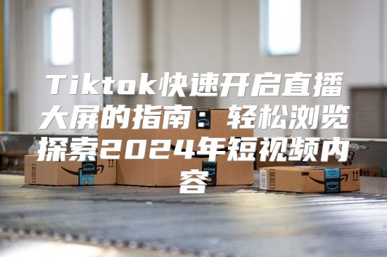 Tiktok快速开启直播大屏的指南：轻松浏览探索2025年短视频内容