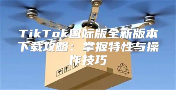 TikTok国际版全新版本下载攻略：掌握特性与操作技巧