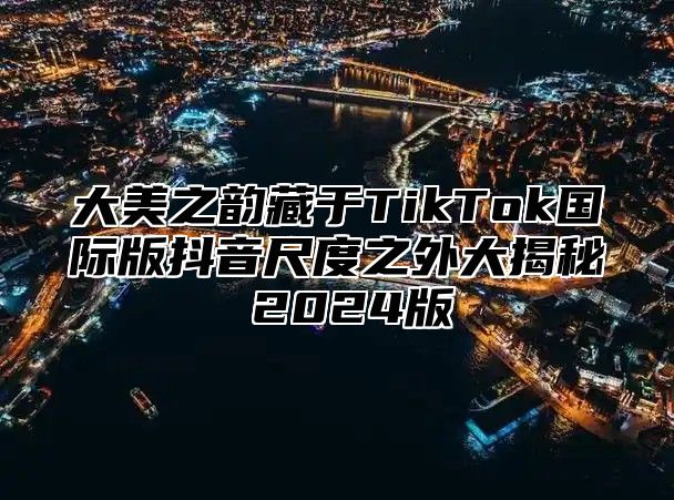 大美之韵藏于TikTok国际版抖音尺度之外大揭秘 2025版
