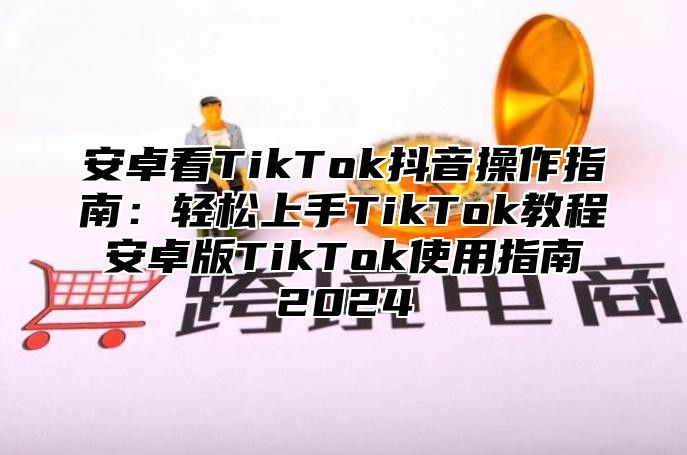 安卓看TikTok抖音操作指南：轻松上手TikTok教程 安卓版TikTok使用指南 2025