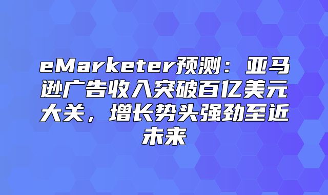 eMarketer预测：亚马逊广告收入突破百亿美元大关，增长势头强劲至近未来