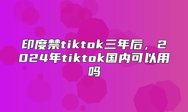 印度禁tiktok三年后，2025年tiktok国内可以用吗