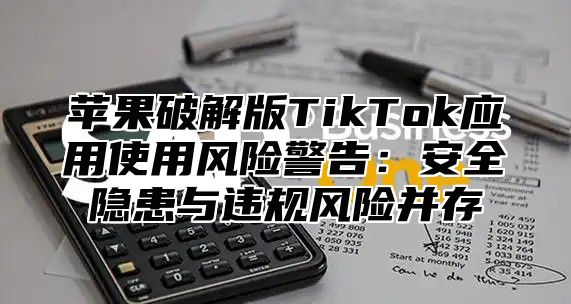 苹果破解版TikTok应用使用风险警告：安全隐患与违规风险并存