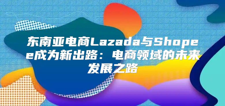 东南亚电商Lazada与Shopee成为新出路：电商领域的未来发展之路