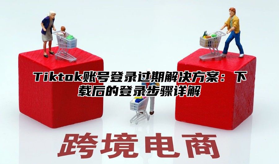 Tiktok账号登录过期解决方案：下载后的登录步骤详解