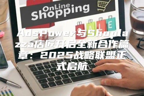 AdsPower与Shoplazza店匠开启全新合作篇章：2025战略联盟正式启航