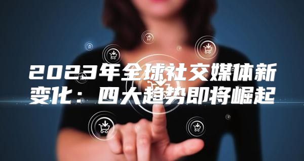 2023年全球社交媒体新变化：四大趋势即将崛起