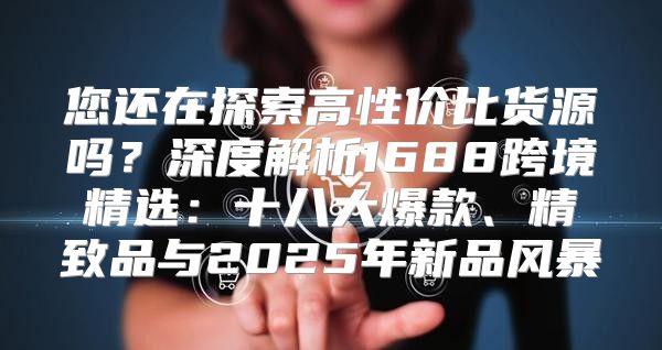 您还在探索高性价比货源吗？深度解析1688跨境精选：十八大爆款、精致品与2025年新品风暴