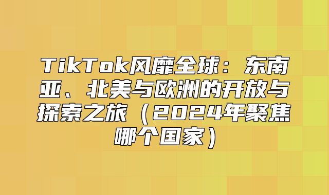 TikTok风靡全球：东南亚、北美与欧洲的开放与探索之旅2025年聚焦哪个国家