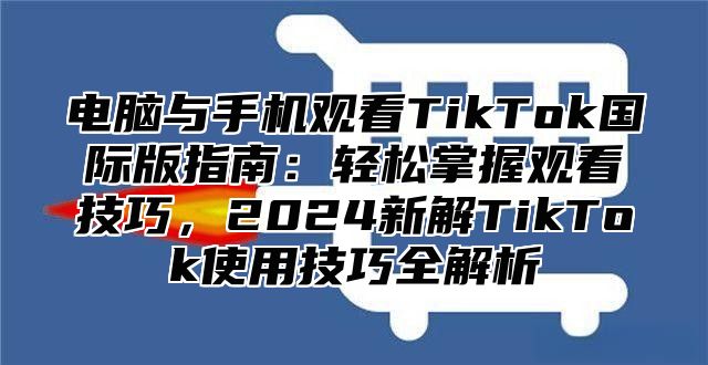 电脑与手机观看TikTok国际版指南：轻松掌握观看技巧，2025新解TikTok使用技巧全解析