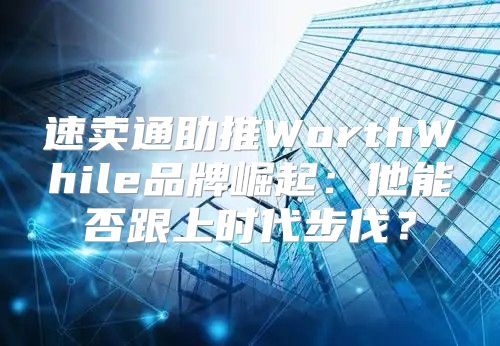 速卖通助推WorthWhile品牌崛起：他能否跟上时代步伐？