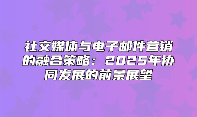 社交媒体与电子邮件营销的融合策略：2025年协同发展的前景展望