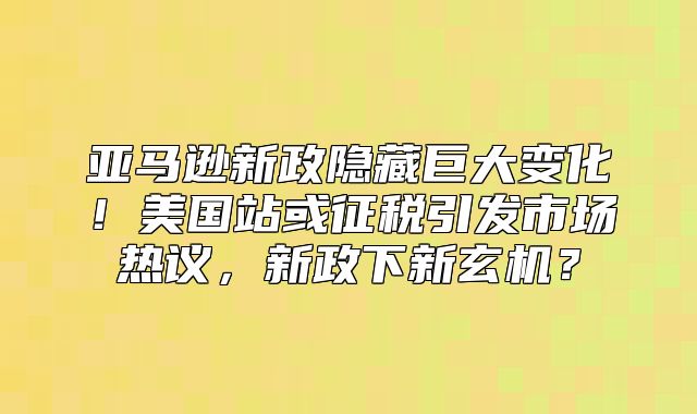 亚马逊新政隐藏巨大变化！美国站或征税引发市场热议，新政下新玄机？