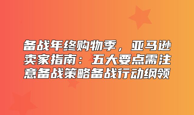 备战年终购物季，亚马逊卖家指南：五大要点需注意备战策略备战行动纲领