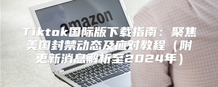 Tiktok国际版下载指南：聚焦美国封禁动态及应对教程附更新消息解析至2025年