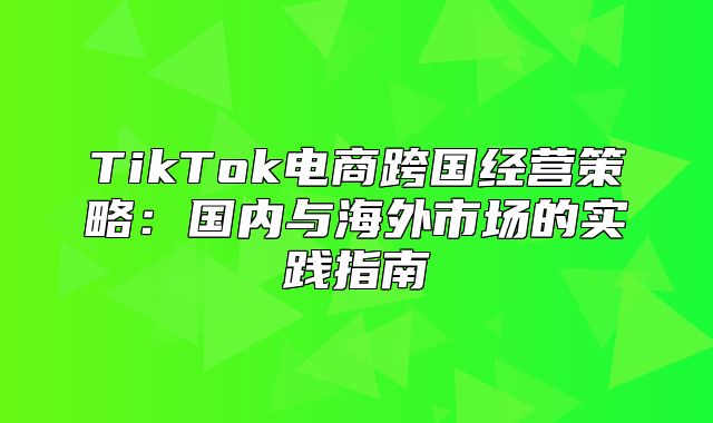 TikTok电商跨国经营策略：国内与海外市场的实践指南
