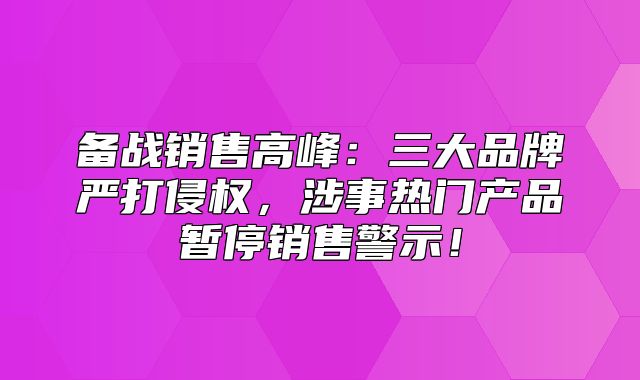 备战销售高峰：三大品牌严打侵权，涉事热门产品暂停销售警示！