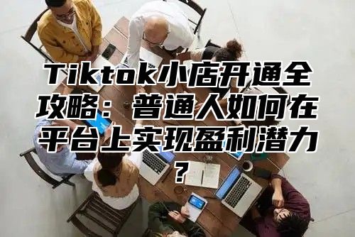 Tiktok小店开通全攻略：普通人如何在平台上实现盈利潜力？