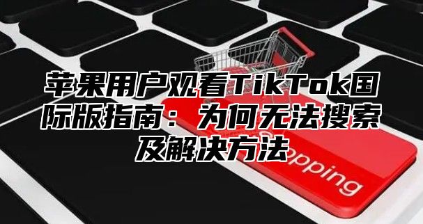 苹果用户观看TikTok国际版指南：为何无法搜索及解决方法