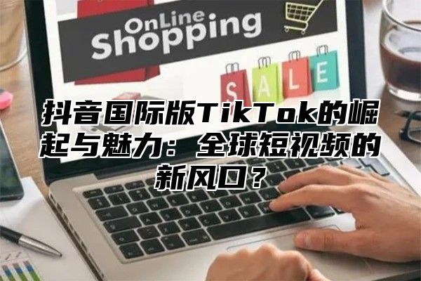 抖音国际版TikTok的崛起与魅力：全球短视频的新风口？