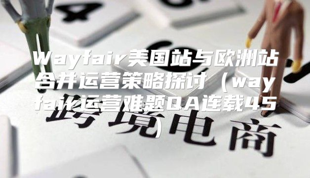 Wayfair美国站与欧洲站合并运营策略探讨wayfair运营难题QA连载45
