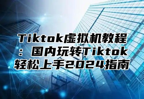 Tiktok虚拟机教程：国内玩转Tiktok轻松上手2025指南