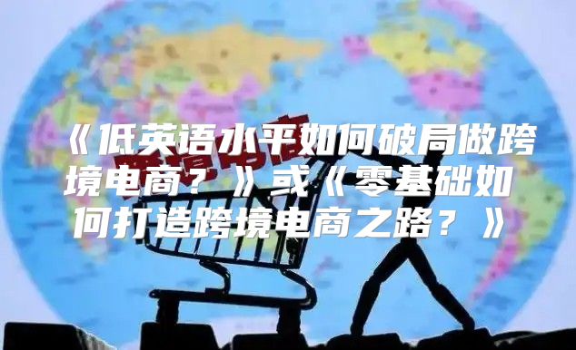 低英语水平如何破局做跨境电商？或零基础如何打造跨境电商之路？