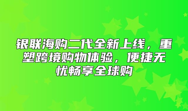 银联海购二代全新上线，重塑跨境购物体验，便捷无忧畅享全球购
