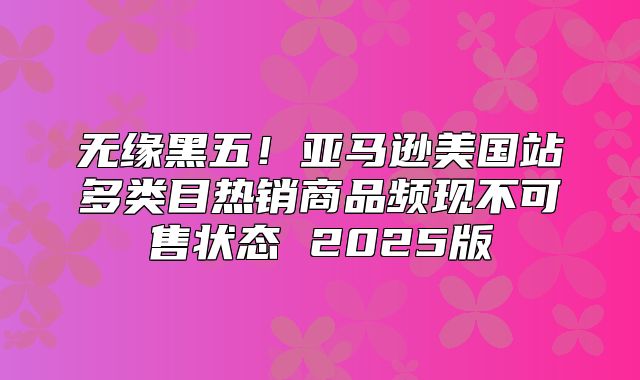 无缘黑五！亚马逊美国站多类目热销商品频现不可售状态 2025版