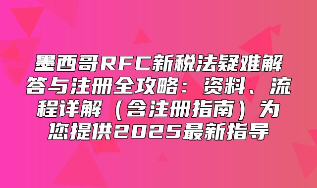 墨西哥RFC新税法疑难解答与注册全攻略：资料、流程详解含注册指南为您提供2025最新指导