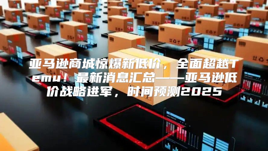 亚马逊商城惊爆新低价，全面超越Temu！最新消息汇总——亚马逊低价战略进军，时间预测2025