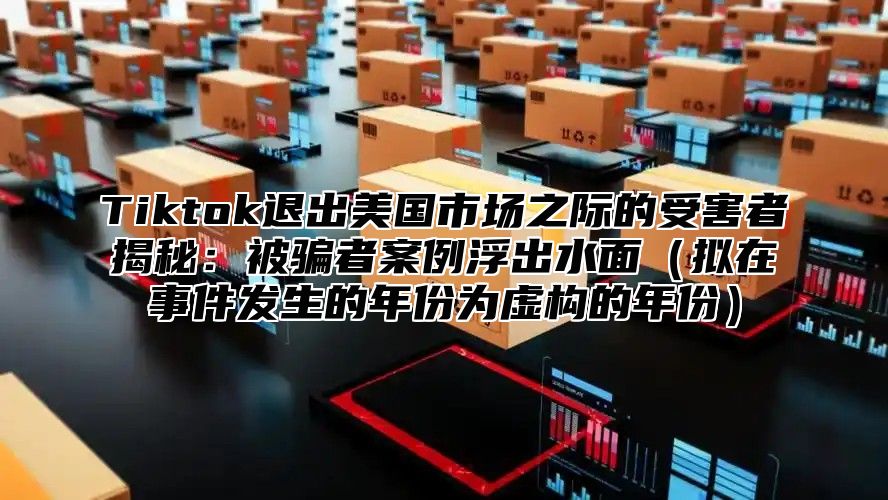 Tiktok退出美国市场之际的受害者揭秘：被骗者案例浮出水面拟在事件发生的年份为虚构的年份