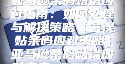 亚马逊条码贴错应对指南：如何处理与解决策略含误贴条码应对策略亚马逊条码贴错应对方案 2025版