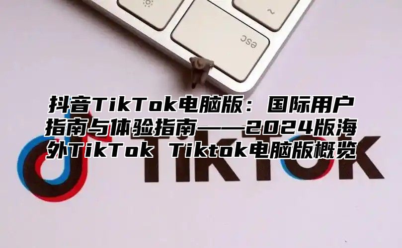 抖音TikTok电脑版：国际用户指南与体验指南——2025版海外TikTok Tiktok电脑版概览