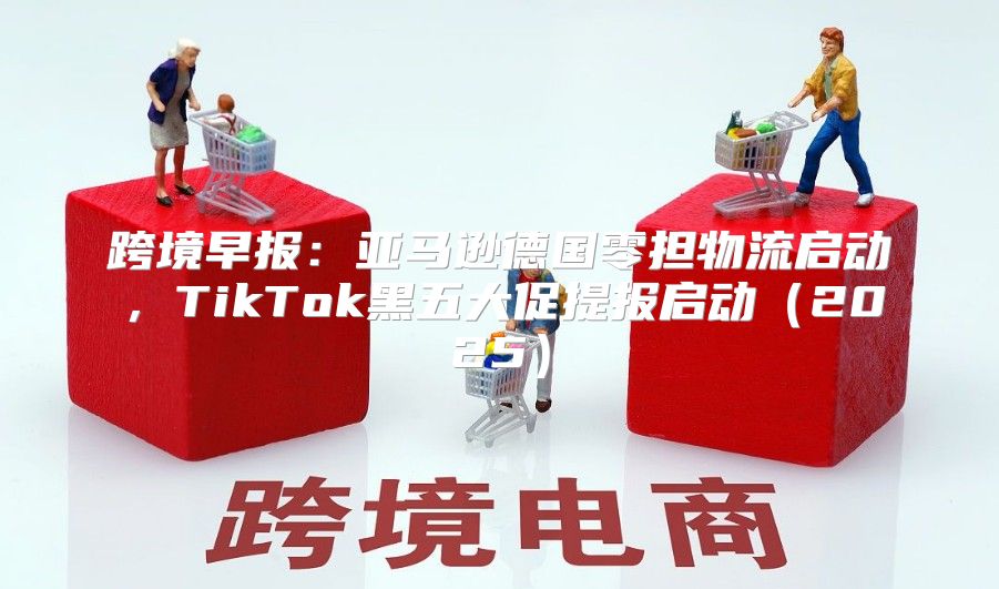 跨境早报：亚马逊德国零担物流启动，TikTok黑五大促提报启动2025