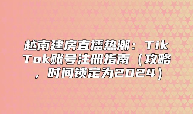 越南建房直播热潮：TikTok账号注册指南攻略，时间锁定为2025