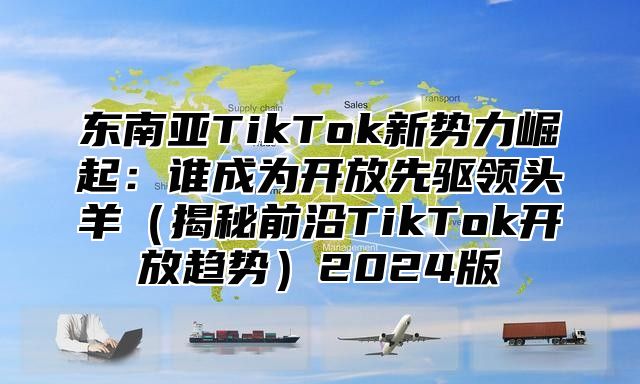 东南亚TikTok新势力崛起：谁成为开放先驱领头羊揭秘前沿TikTok开放趋势2025版