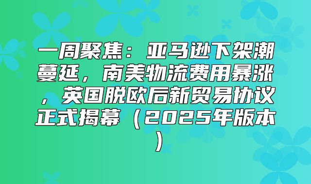 一周聚焦：亚马逊下架潮蔓延，南美物流费用暴涨，英国脱欧后新贸易协议正式揭幕2025年版本