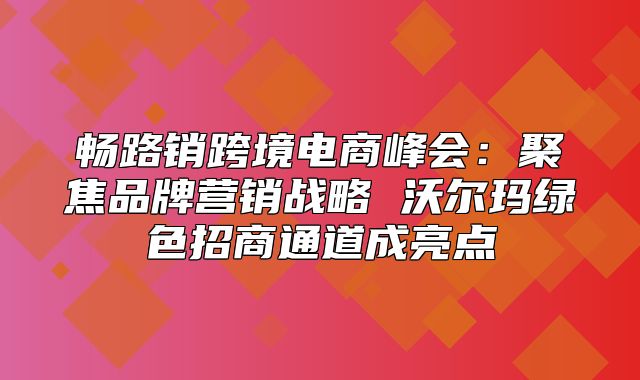 畅路销跨境电商峰会：聚焦品牌营销战略 沃尔玛绿色招商通道成亮点